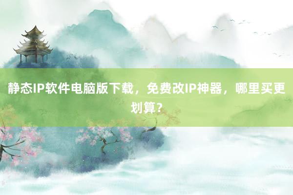 静态IP软件电脑版下载，免费改IP神器，哪里买更划算？