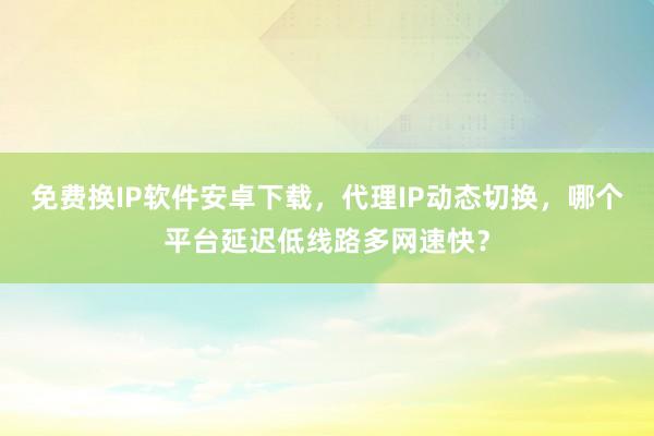 免费换IP软件安卓下载，代理IP动态切换，哪个平台延迟低线路多网速快？