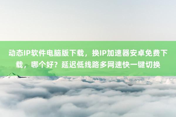 动态IP软件电脑版下载，换IP加速器安卓免费下载，哪个好？延迟低线路多网速快一键切换