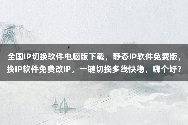 全国IP切换软件电脑版下载，静态IP软件免费版，换IP软件免费改IP，一键切换多线快稳，哪个好？