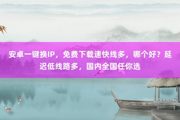 安卓一键换IP，免费下载速快线多，哪个好？延迟低线路多，国内全国任你选