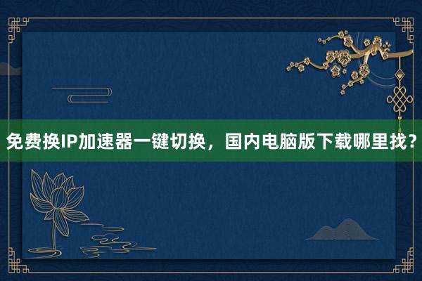 免费换IP加速器一键切换，国内电脑版下载哪里找？