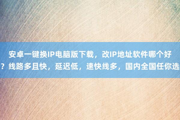 安卓一键换IP电脑版下载，改IP地址软件哪个好？线路多且快，延迟低，速快线多，国内全国任你选