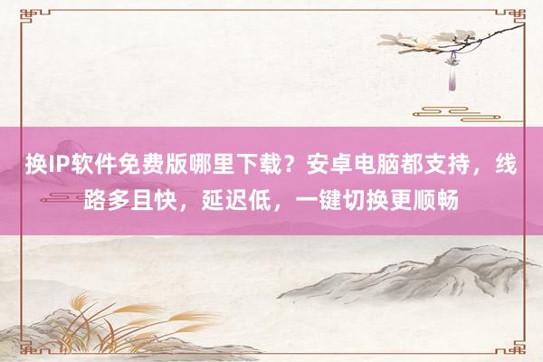 换IP软件免费版哪里下载？安卓电脑都支持，线路多且快，延迟低，一键切换更顺畅
