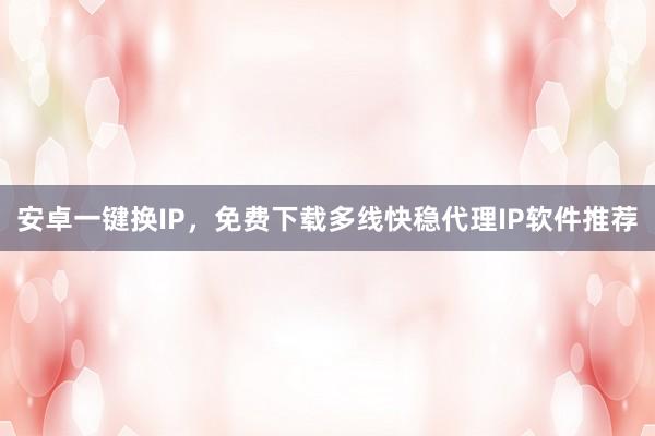 安卓一键换IP，免费下载多线快稳代理IP软件推荐