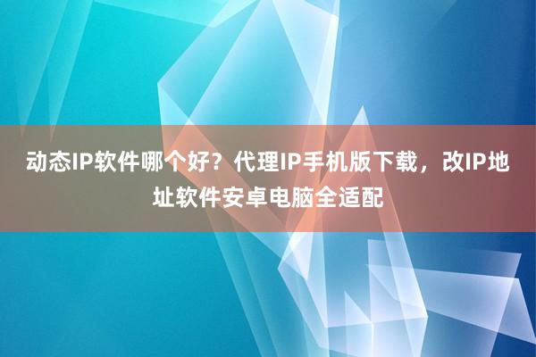 动态IP软件哪个好？代理IP手机版下载，改IP地址软件安卓电脑全适配