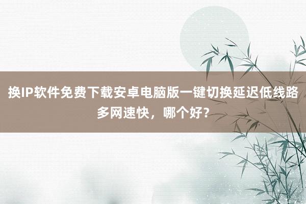 换IP软件免费下载安卓电脑版一键切换延迟低线路多网速快，哪个好？