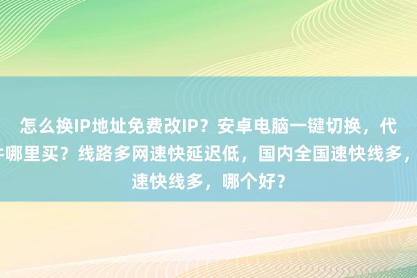 怎么换IP地址免费改IP？安卓电脑一键切换，代理IP软件哪里买？线路多网速快延迟低，国内全国速快线多，哪个好？