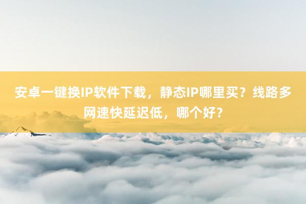安卓一键换IP软件下载，静态IP哪里买？线路多网速快延迟低，哪个好？