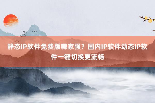 静态IP软件免费版哪家强？国内IP软件动态IP软件一键切换更流畅