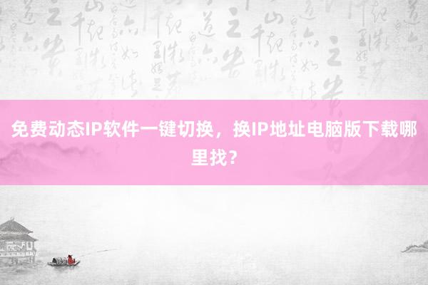 免费动态IP软件一键切换，换IP地址电脑版下载哪里找？