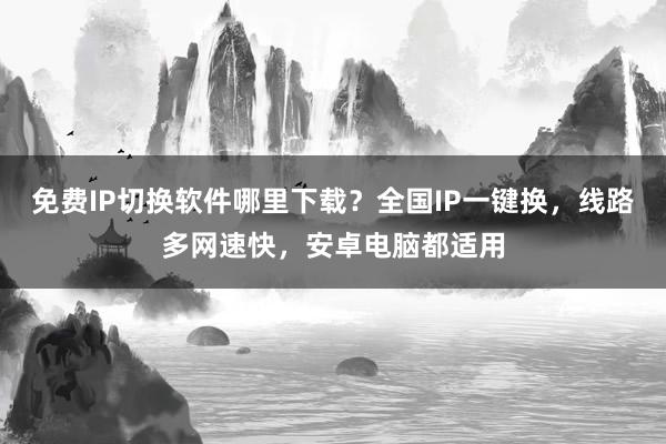 免费IP切换软件哪里下载？全国IP一键换，线路多网速快，安卓电脑都适用