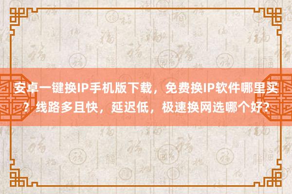 安卓一键换IP手机版下载，免费换IP软件哪里买？线路多且快，延迟低，极速换网选哪个好？