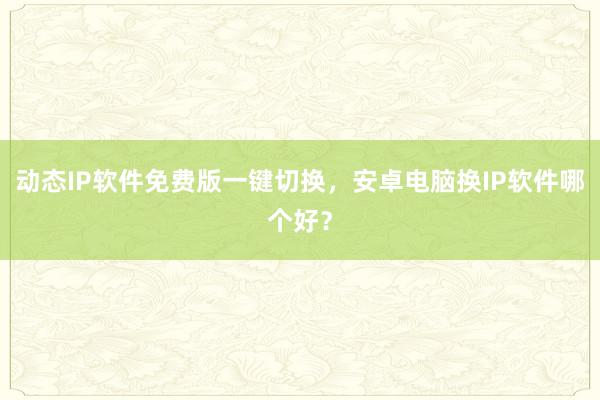 动态IP软件免费版一键切换，安卓电脑换IP软件哪个好？