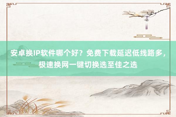 安卓换IP软件哪个好？免费下载延迟低线路多，极速换网一键切换选至佳之选