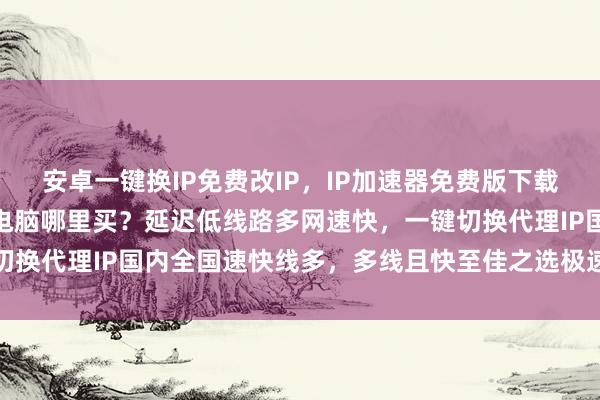 安卓一键换IP免费改IP，IP加速器免费版下载，修改IP地址软件安卓电脑哪里买？延迟低线路多网速快，一键切换代理IP国内全国速快线多，多线且快至佳之选极速换网线多快稳