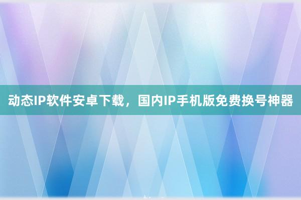 动态IP软件安卓下载，国内IP手机版免费换号神器