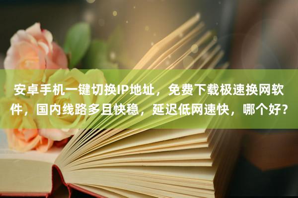安卓手机一键切换IP地址，免费下载极速换网软件，国内线路多且快稳，延迟低网速快，哪个好？