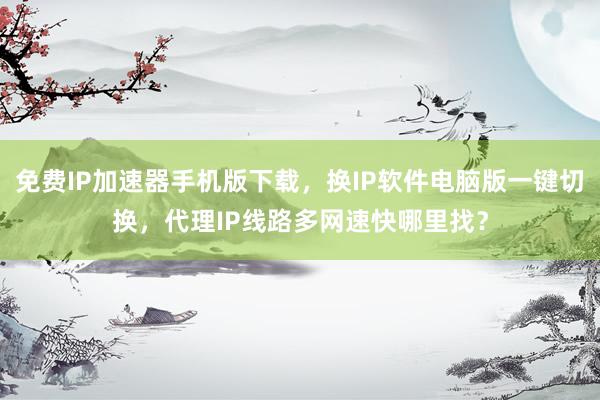 免费IP加速器手机版下载，换IP软件电脑版一键切换，代理IP线路多网速快哪里找？