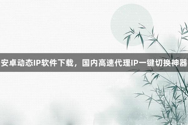 安卓动态IP软件下载，国内高速代理IP一键切换神器