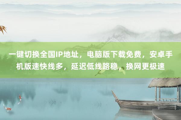 一键切换全国IP地址，电脑版下载免费，安卓手机版速快线多，延迟低线路稳，换网更极速