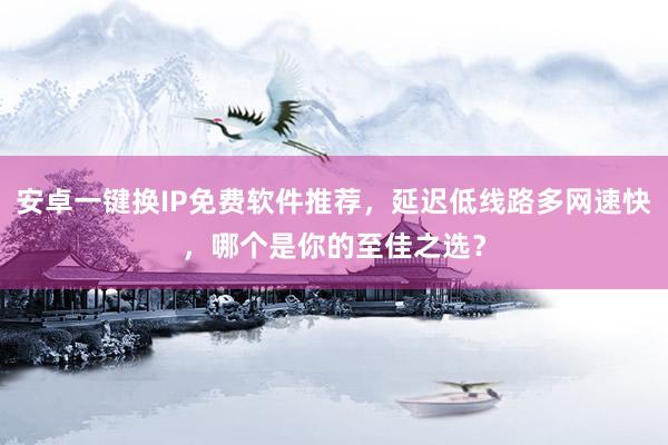 安卓一键换IP免费软件推荐，延迟低线路多网速快，哪个是你的至佳之选？