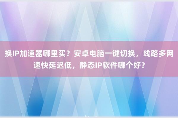 换IP加速器哪里买？安卓电脑一键切换，线路多网速快延迟低，静态IP软件哪个好？