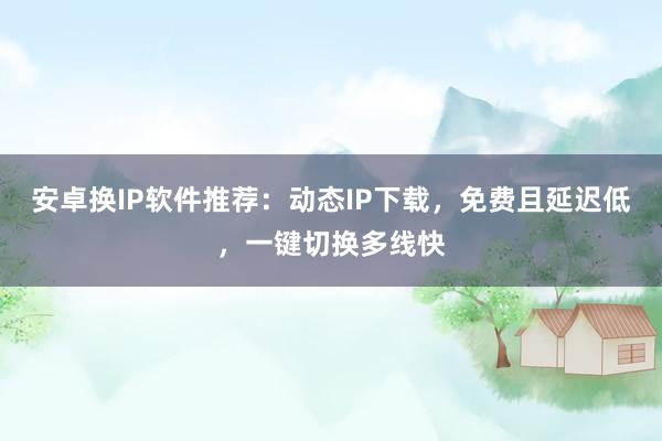 安卓换IP软件推荐：动态IP下载，免费且延迟低，一键切换多线快