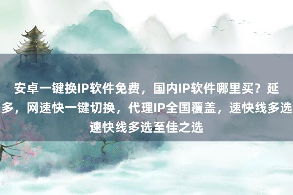 安卓一键换IP软件免费，国内IP软件哪里买？延迟低线路多，网速快一键切换，代理IP全国覆盖，速快线多选至佳之选