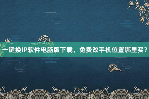 一键换IP软件电脑版下载，免费改手机位置哪里买？