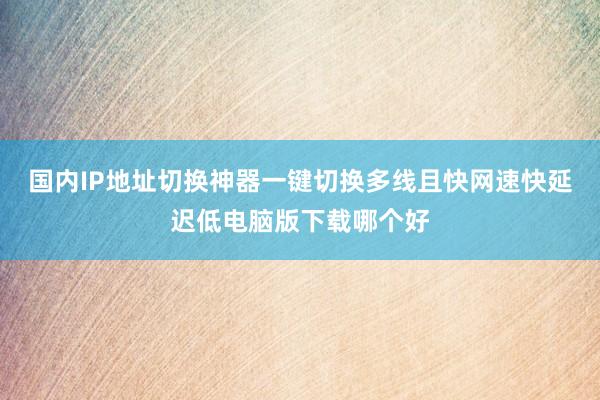 国内IP地址切换神器一键切换多线且快网速快延迟低电脑版下载哪个好