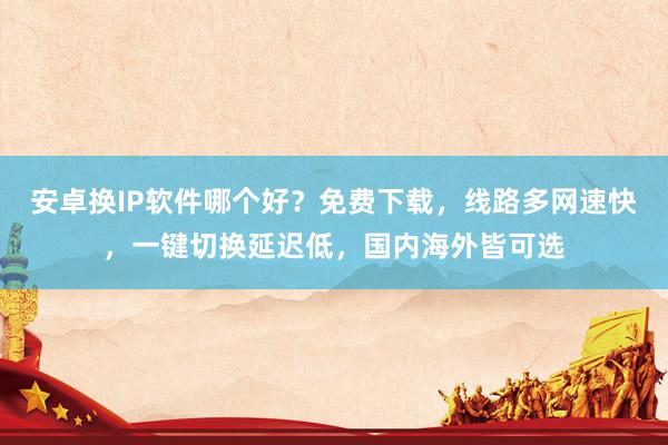 安卓换IP软件哪个好？免费下载，线路多网速快，一键切换延迟低，国内海外皆可选