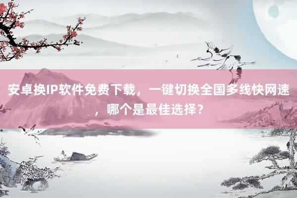 安卓换IP软件免费下载，一键切换全国多线快网速，哪个是最佳选择？