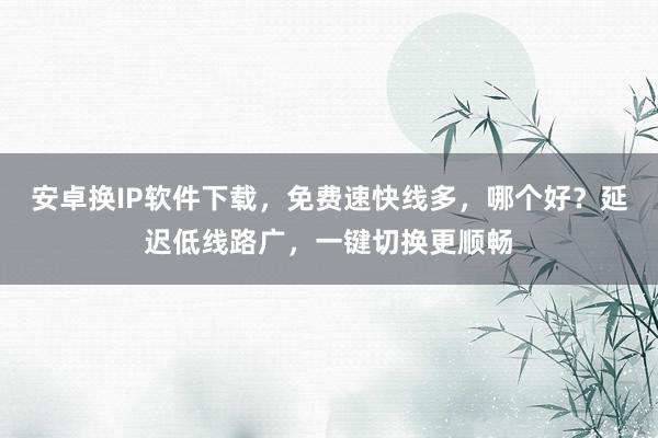 安卓换IP软件下载，免费速快线多，哪个好？延迟低线路广，一键切换更顺畅