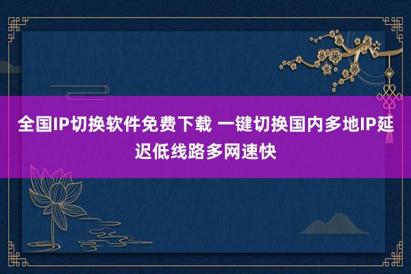 全国IP切换软件免费下载 一键切换国内多地IP延迟低线路多网速快
