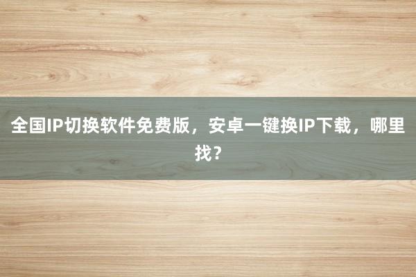全国IP切换软件免费版，安卓一键换IP下载，哪里找？