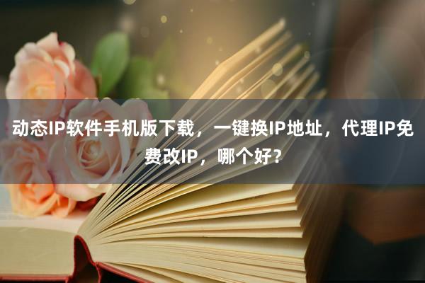动态IP软件手机版下载，一键换IP地址，代理IP免费改IP，哪个好？