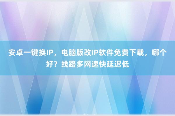 安卓一键换IP，电脑版改IP软件免费下载，哪个好？线路多网速快延迟低