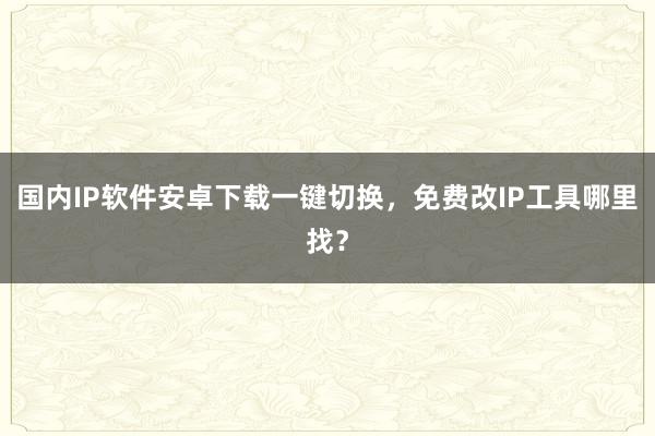 国内IP软件安卓下载一键切换，免费改IP工具哪里找？