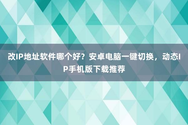 改IP地址软件哪个好？安卓电脑一键切换，动态IP手机版下载推荐