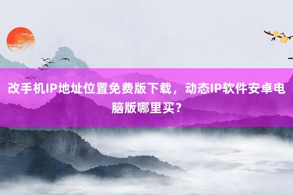 改手机IP地址位置免费版下载，动态IP软件安卓电脑版哪里买？