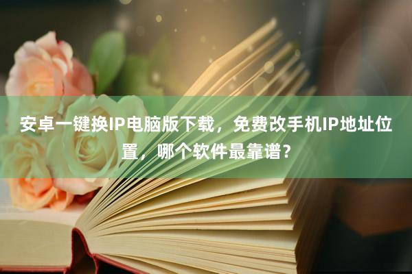 安卓一键换IP电脑版下载，免费改手机IP地址位置，哪个软件最靠谱？