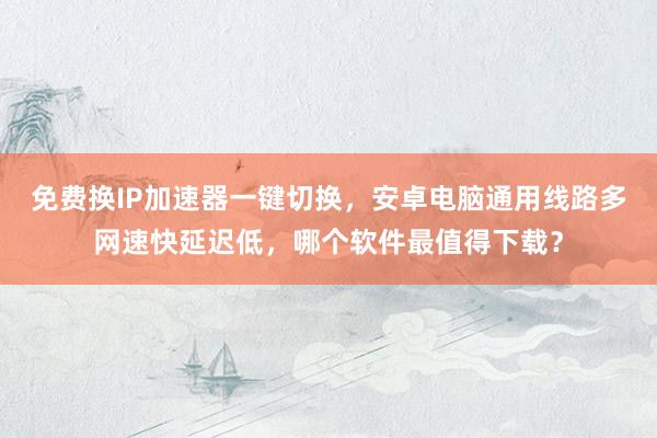 免费换IP加速器一键切换，安卓电脑通用线路多网速快延迟低，哪个软件最值得下载？