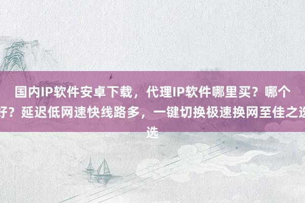 国内IP软件安卓下载，代理IP软件哪里买？哪个好？延迟低网速快线路多，一键切换极速换网至佳之选