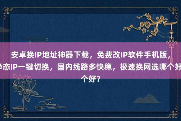 安卓换IP地址神器下载，免费改IP软件手机版，静态IP一键切换，国内线路多快稳，极速换网选哪个好？
