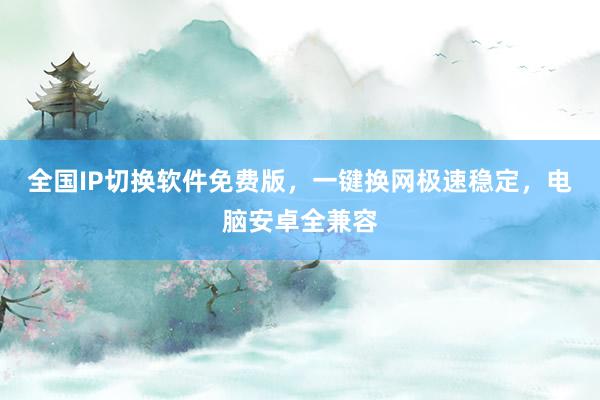 全国IP切换软件免费版，一键换网极速稳定，电脑安卓全兼容