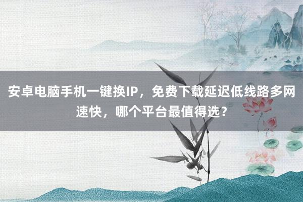 安卓电脑手机一键换IP，免费下载延迟低线路多网速快，哪个平台最值得选？