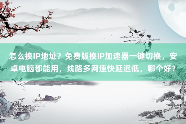 怎么换IP地址？免费版换IP加速器一键切换，安卓电脑都能用，线路多网速快延迟低，哪个好？