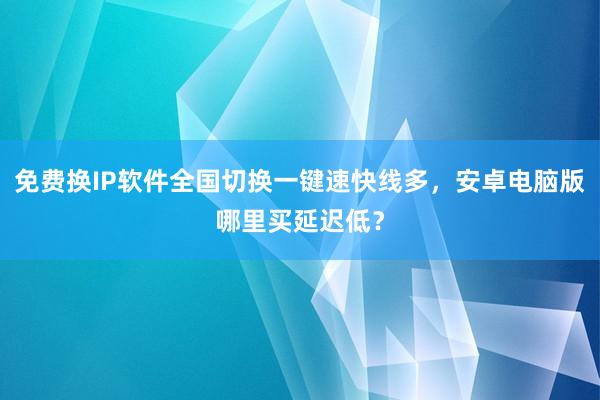 免费换IP软件全国切换一键速快线多，安卓电脑版哪里买延迟低？