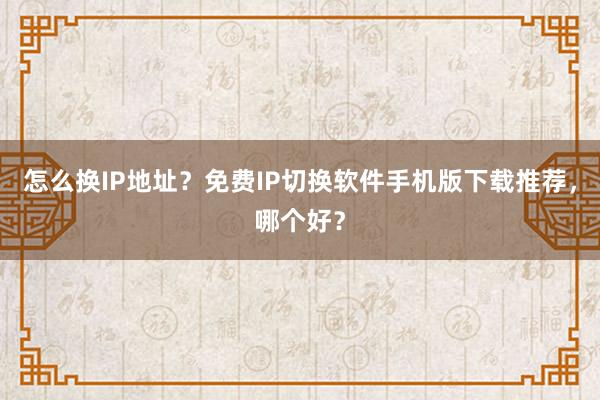 怎么换IP地址？免费IP切换软件手机版下载推荐，哪个好？
